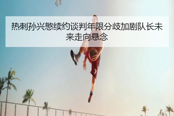 热刺孙兴慜续约谈判年限分歧加剧队长未来走向悬念